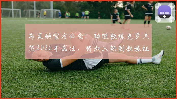 布莱顿官方公告：助理教练克罗夫茨2026年离任，将加入热刺教练组，其履历与离队影响分析