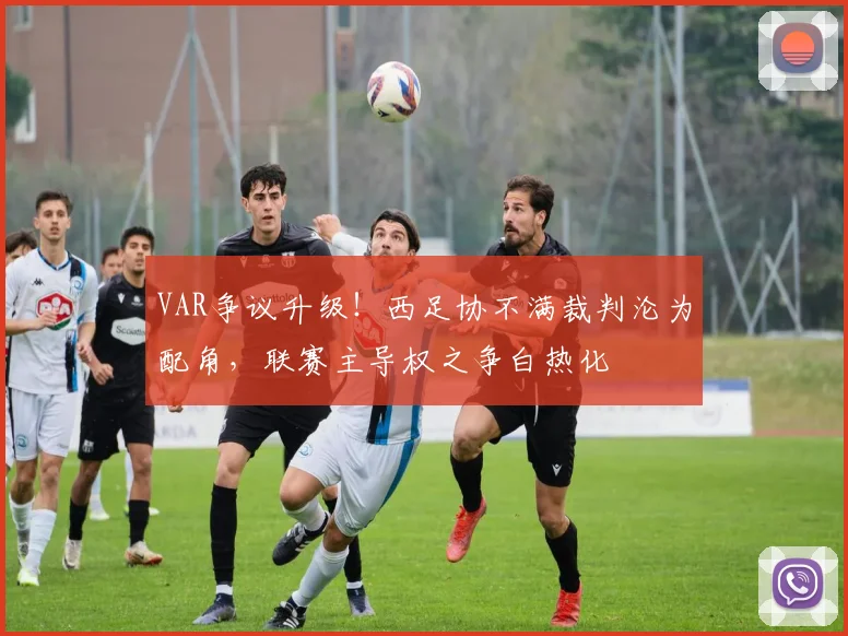 VAR争议升级!西足协不满裁判沦为配角,联赛主导权之争白热化