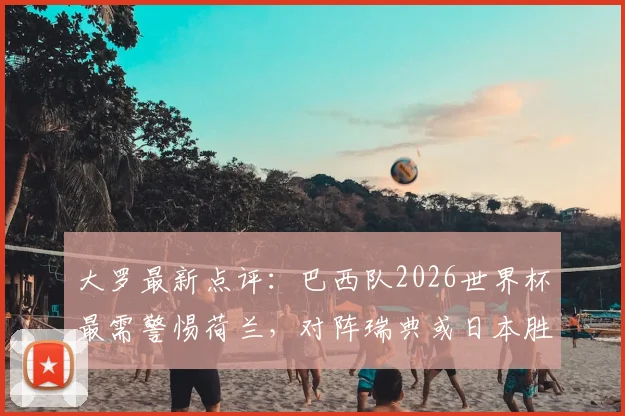 大罗最新点评：巴西队2026世界杯最需警惕荷兰，对阵瑞典或日本胜算几何？