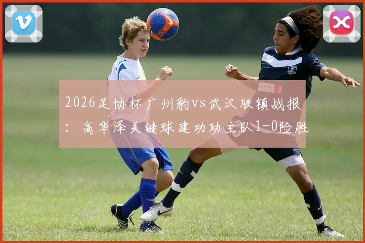 2026足协杯广州豹vs武汉联镇战报:高华泽关键球建功助主队1-0险胜,晋级前景分析与全场亮点回顾