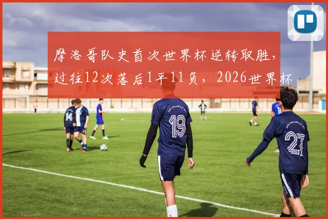 摩洛哥队史首次世界杯逆转取胜，过往12次落后1平11负，2026世界杯能否再创奇迹？