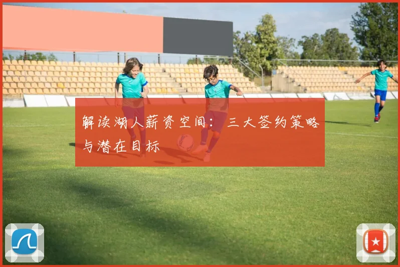 解读湖人薪资空间:三大签约策略与潜在目标
