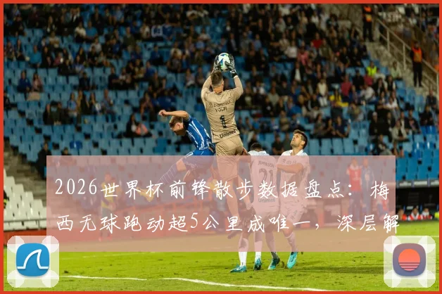 2026世界杯前锋散步数据盘点：梅西无球跑动超5公里成唯一，深层解析场上习惯与战术价值