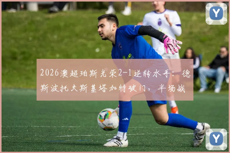 2026澳超珀斯光荣2-1逆转水手：德斯波托夫斯基塔加特破门，半场战况回顾与球员表现分析