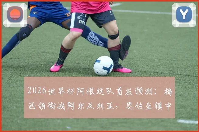 2026世界杯阿根廷队首发预测：梅西领衔战阿尔及利亚，恩佐坐镇中场，解析主力阵容框架