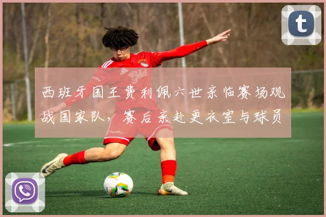 西班牙国王费利佩六世亲临赛场观战国家队，赛后亲赴更衣室与球员问好交流详情
