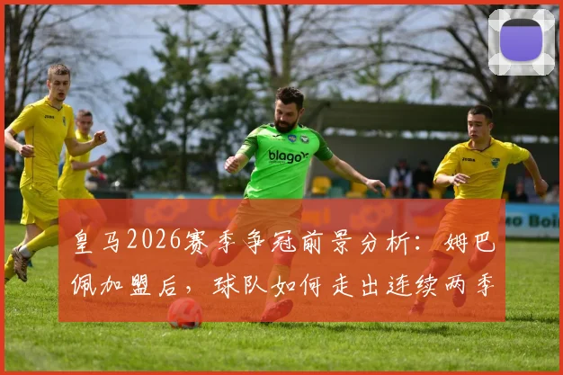 皇马2026赛季争冠前景分析：姆巴佩加盟后，球队如何走出连续两季“四大皆空”困境？