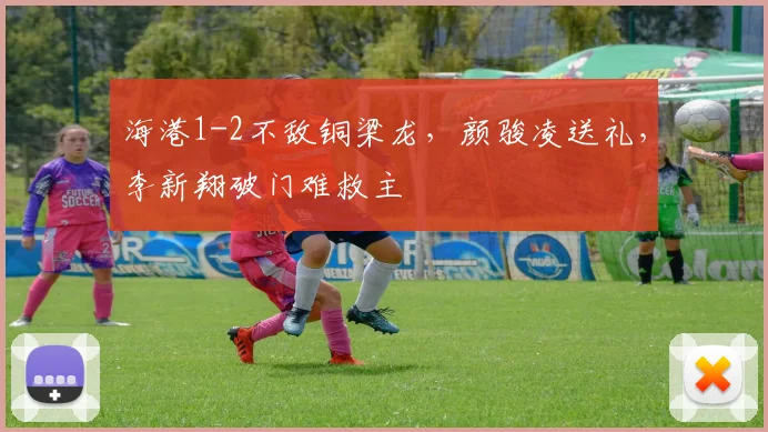 海港1-2不敌铜梁龙,颜骏凌送礼,李新翔破门难救主
