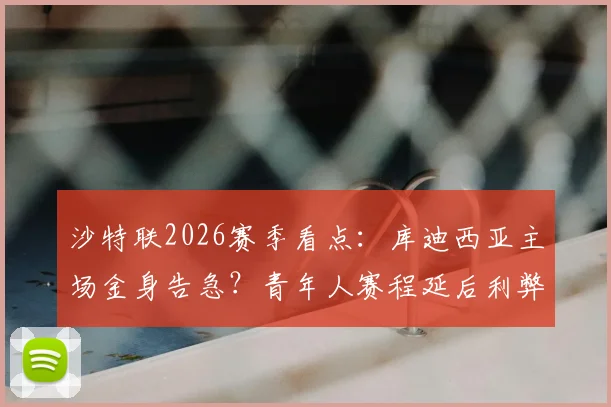 沙特联2026赛季看点：库迪西亚主场金身告急？青年人赛程延后利弊分析及交锋预测