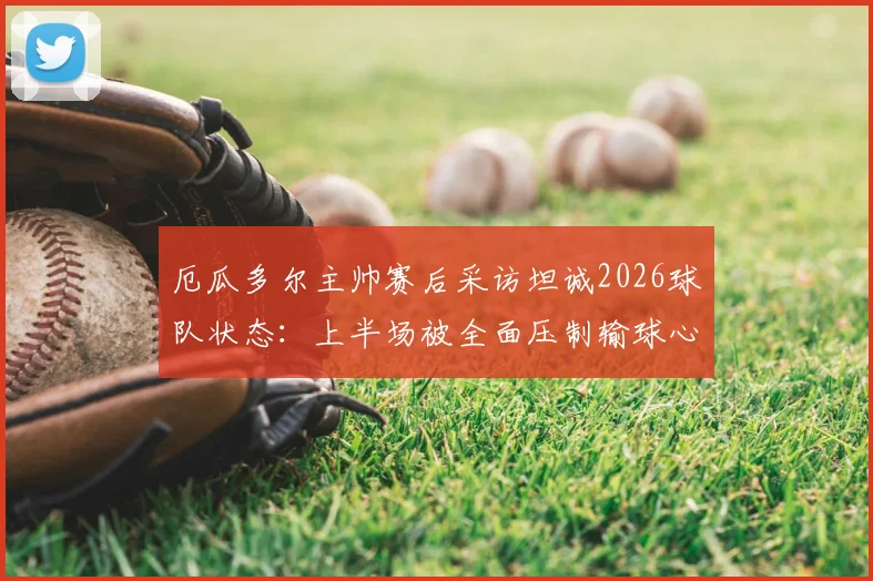 厄瓜多尔主帅赛后采访坦诚2026球队状态：上半场被全面压制输球心服口服
