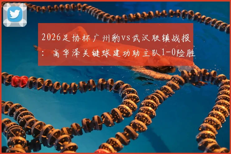 2026足协杯广州豹vs武汉联镇战报:高华泽关键球建功助主队1-0险胜,晋级前景分析与全场亮点回顾