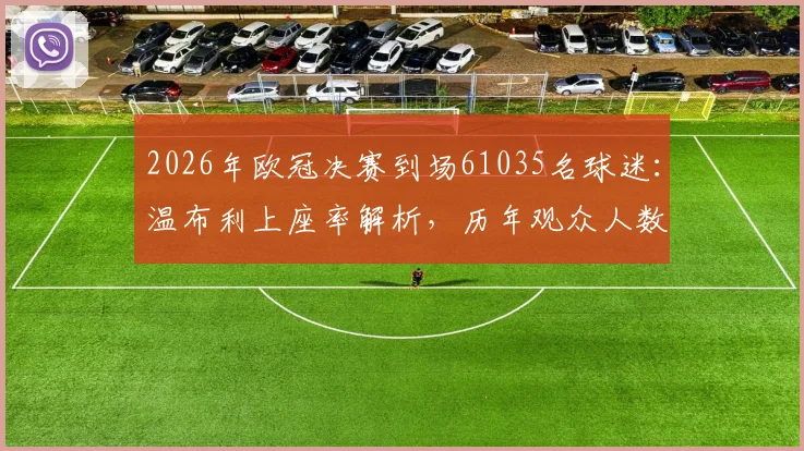 2026年欧冠决赛到场61035名球迷：温布利上座率解析，历年观众人数对比及官方统计方法探秘