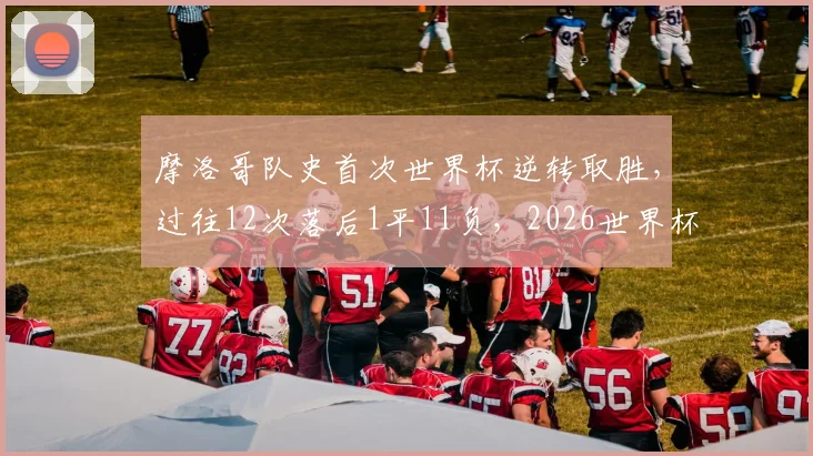 摩洛哥队史首次世界杯逆转取胜,过往12次落后1平11负,2026世界杯能否再创奇迹?