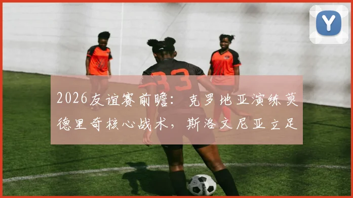 2026友谊赛前瞻:克罗地亚演练莫德里奇核心战术,斯洛文尼亚立足防守寻求反击
