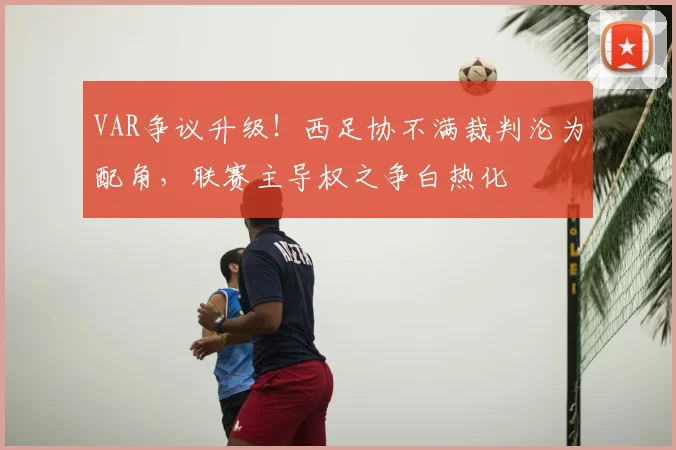 VAR争议升级！西足协不满裁判沦为配角，联赛主导权之争白热化