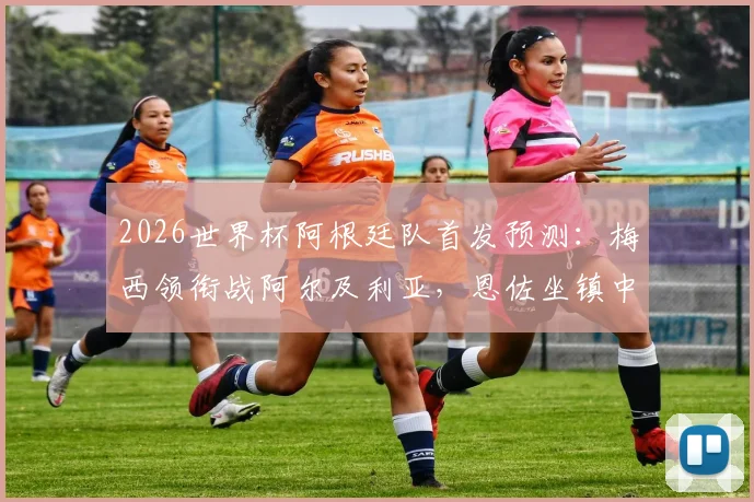 2026世界杯阿根廷队首发预测：梅西领衔战阿尔及利亚，恩佐坐镇中场，解析主力阵容框架