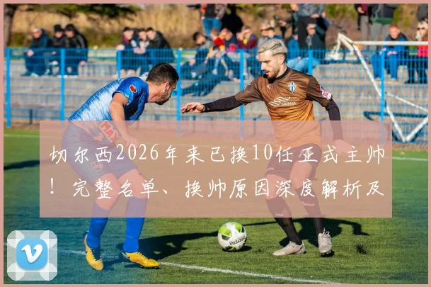 切尔西2026年来已换10任正式主帅!完整名单、换帅原因深度解析及对球队影响