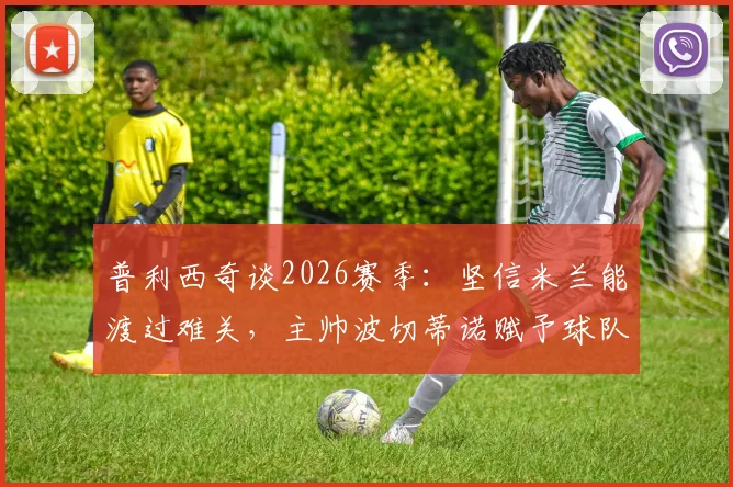 普利西奇谈2026赛季：坚信米兰能渡过难关，主帅波切蒂诺赋予球队直面强敌的勇气与策略