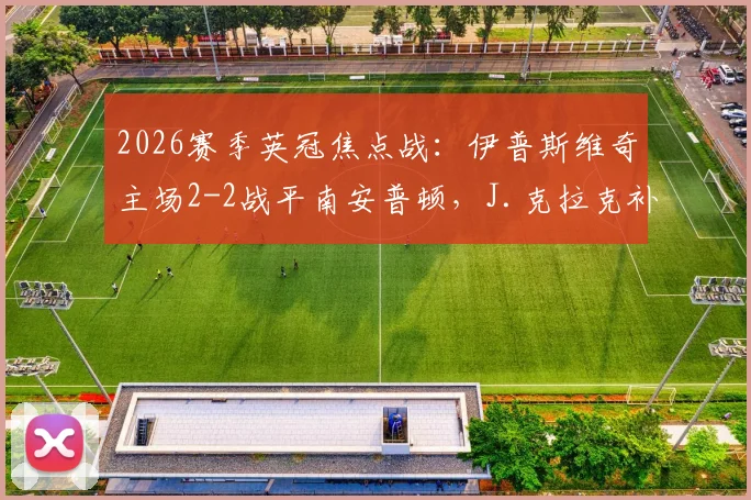 2026赛季英冠焦点战：伊普斯维奇主场2-2战平南安普顿，J.克拉克补时绝平引爆球迷讨论