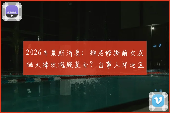 2026年最新消息：维尼修斯前女友晒大捧玫瑰疑复合？当事人评论区回复爱心引热议