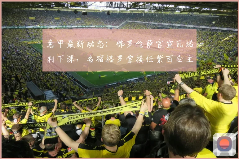 意甲最新动态:佛罗伦萨官宣瓦诺利下课,名宿格罗索接任紫百合主教练一职,球队未来走势深度解读