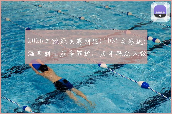 2026年欧冠决赛到场61035名球迷：温布利上座率解析，历年观众人数对比及官方统计方法探秘